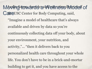 Leslie Saxon, founder and executive director of
the USC Center for Body Computing, said,
“Imagine a model of healthcare that’s always
available and driven by data so you’re
continuously collecting data off your body, about
your environment, your nutrition, and
activity,”… “then it delivers back to you
personalized health care throughout your whole
life. You don’t have to be in a brick-and-mortar
building to get it, and you have access to the
Moving towards a Wellness Model of
Care
 