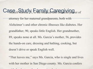 Case Study Family CaregivingAraceli Garcia, 31, is the medical and financial power of
attorney for her maternal grandparents, both with
Alzheimer’s and other chronic illnesses like diabetes. Her
grandfather, 90, speaks little English. Her grandmother,
89, speaks none at all. Ms. Garcia’s mother, 56, provides
the hands-on care, dressing and bathing, cooking, but
doesn’t drive or speak English well.
“That leaves me,” says Ms. Garcia, who is single and lives
with her mother in San Diego county. Ms. Garcia confers
 