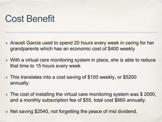 Cost Benefit
✤ Araceli Garcia used to spend 20 hours every week in caring for her
grandparents which has an economic cost of $400 weekly
✤ With a virtual care monitoring system in place, she is able to reduce
that time to 15 hours every week
✤ This translates into a cost saving of $100 weekly, or $5200
annually.
✤ The cost of installing the virtual care monitoring system was $ 2000,
and a monthly subscription fee of $55, total cost $660 annually.
✤ Net saving $2540, not forgetting the peace of mid dividend.
 