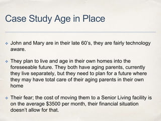 Case Study Age in Place
✤ John and Mary are in their late 60’s, they are fairly technology
aware.
✤ They plan to live and age in their own homes into the
foreseeable future. They both have aging parents, currently
they live separately, but they need to plan for a future where
they may have total care of their aging parents in their own
home
✤ Their fear; the cost of moving them to a Senior Living facility is
on the average $3500 per month, their financial situation
doesn’t allow for that.
 