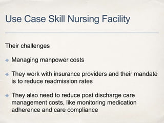 Use Case Skill Nursing Facility
Their challenges
✤ Managing manpower costs
✤ They work with insurance providers and their mandate
is to reduce readmission rates
✤ They also need to reduce post discharge care
management costs, like monitoring medication
adherence and care compliance
 