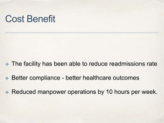 Cost Benefit
✤ The facility has been able to reduce readmissions rate
✤ Better compliance - better healthcare outcomes
✤ Reduced manpower operations by 10 hours per week.
 