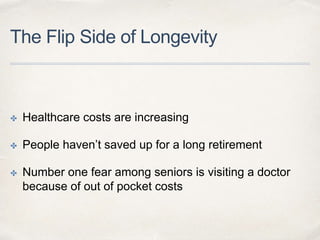 The Flip Side of Longevity
✤ Healthcare costs are increasing
✤ People haven’t saved up for a long retirement
✤ Number one fear among seniors is visiting a doctor
because of out of pocket costs
 