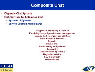 Composite Chat
• Disparate Chat Systems
• Rich Services for Enterprise Chat
– Systems of Systems
– Service Oriented Architectures
Integration of existing solutions
Flexibility in configuration and management
Legacy and emergent capabilities
Trust between domains
Security
Governance
Provisioning and policies
Scalability
Disconnected operation
Degraded service
Low bandwidth
Point failures
 