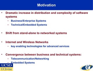 Motivation
• Dramatic increase in distribution and complexity of software
systems
– Business/Enterprise Systems
– Technical/Embedded Systems
• Shift from stand-alone to networked systems
• Internet and Wireless Networks
– key enabling technologies for advanced services
• Convergence between business and technical systems:
– Telecommunication/Networking
– Embedded Systems
 