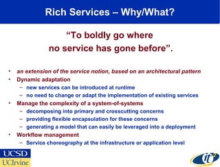 Rich Services – Why/What?
“To boldly go where
no service has gone before”.
• an extension of the service notion, based on an architectural pattern
• Dynamic adaptation
– new services can be introduced at runtime
– no need to change or adapt the implementation of existing services
• Manage the complexity of a system-of-systems
– decomposing into primary and crosscutting concerns
– providing flexible encapsulation for these concerns
– generating a model that can easily be leveraged into a deployment
• Workflow management
– Service choreography at the infrastructure or application level
 