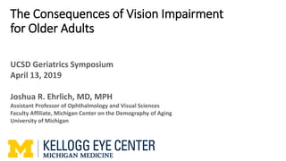 The Consequences of Vision Impairment
for Older Adults
UCSD Geriatrics Symposium
April 13, 2019
Joshua R. Ehrlich, MD, MPH
Assistant Professor of Ophthalmology and Visual Sciences
Faculty Affiliate, Michigan Center on the Demography of Aging
University of Michigan
 