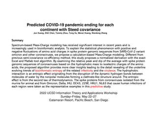 Predicted COVID-19 pandemic ending for each
continent with Steed covariance
Jun Huang, Zhili Chen, Tommy Zhou, Tong Xu, Moran Huang, Wandong Zhang
Summary
Summary
Summary
Summary
Spectrum-based Mass-Charge modeling has received significant interest in recent years and is
increasingly used in bioinformatic analysis. To explain the statistical phenomenon with positive and
negative fluctuations of amino acid charges in spike protein genomic sequences from SARS-CoV-2 variant
omicron and other coronaviruses, we propose a calculation-based Mass-Charge modeling. Different from
previous semi-covariance co-efficiency method, this study proposes a normalized derivation with the exact
Excel and Matlab tool algorithm. By examining the relative peak and dip of the average with spike protein
genomic sequences of coronaviruses based on the hydrophobic mass to isoelectric charges of the amino
acids, the proposed algorithm provides more clear insights leading to the detail revealing of the underline
evolving trends of bioinformatic entropy of the related infectivity and the virulence. The hydrophobic
interaction is an entropic effect originating from the disruption of the dynamic hydrogen bonds between
molecules of water by the nonpolar molecules forming a clathrate-like structure around. The entropic
effect is from the second law of thermodynamics. The spike proteins from coronaviruses isolated from the
murine for animal and from Omicron, Delta, IHU, OC43, 229E, HKU1, NL63 that cause human infections of
each region were taken as the representative examples in this predictive study.
2022 UCSD Information Theory and Applications Workshop
Sunday–Friday, May 22–27
Catamaran Resort, Pacific Beach, San Diego
 