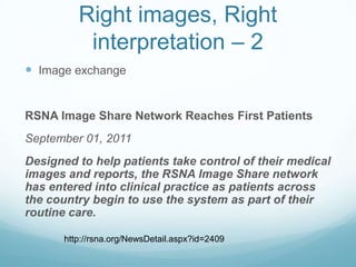 Right images, Right
interpretation – 2
 Image exchange

RSNA Image Share Network Reaches First Patients
September 01, 2011

Designed to help patients take control of their medical
images and reports, the RSNA Image Share network
has entered into clinical practice as patients across
the country begin to use the system as part of their
routine care.
http://rsna.org/NewsDetail.aspx?id=2409

 
