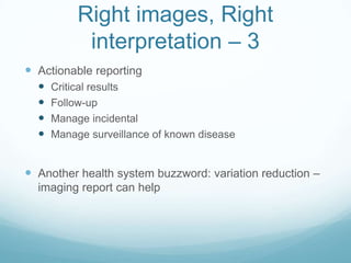 Right images, Right
interpretation – 3
 Actionable reporting





Critical results
Follow-up
Manage incidental
Manage surveillance of known disease

 Another health system buzzword: variation reduction –
imaging report can help

 