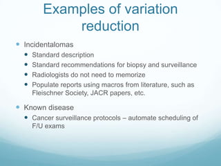 Examples of variation
reduction
 Incidentalomas





Standard description
Standard recommendations for biopsy and surveillance
Radiologists do not need to memorize
Populate reports using macros from literature, such as
Fleischner Society, JACR papers, etc.

 Known disease
 Cancer surveillance protocols – automate scheduling of
F/U exams

 