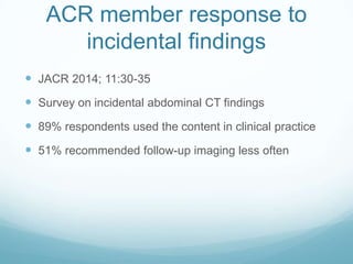 ACR member response to
incidental findings
 JACR 2014; 11:30-35
 Survey on incidental abdominal CT findings
 89% respondents used the content in clinical practice
 51% recommended follow-up imaging less often

 