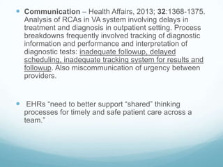  Communication – Health Affairs, 2013; 32:1368-1375.
Analysis of RCAs in VA system involving delays in
treatment and diagnosis in outpatient setting. Process
breakdowns frequently involved tracking of diagnostic
information and performance and interpretation of
diagnostic tests: inadequate followup, delayed
scheduling, inadequate tracking system for results and
followup. Also miscommunication of urgency between
providers.

 EHRs “need to better support “shared” thinking
processes for timely and safe patient care across a
team.”

 