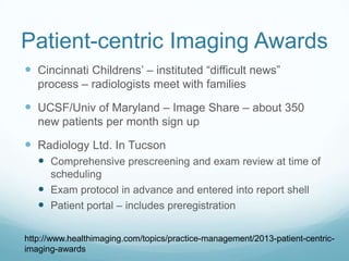 Patient-centric Imaging Awards
 Cincinnati Childrens’ – instituted “difficult news”
process – radiologists meet with families

 UCSF/Univ of Maryland – Image Share – about 350
new patients per month sign up

 Radiology Ltd. In Tucson
 Comprehensive prescreening and exam review at time of
scheduling
 Exam protocol in advance and entered into report shell
 Patient portal – includes preregistration
http://www.healthimaging.com/topics/practice-management/2013-patient-centricimaging-awards

 