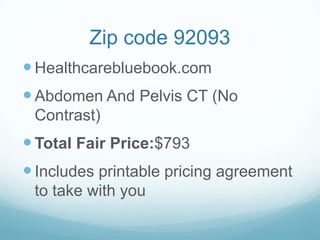 Zip code 92093
 Healthcarebluebook.com

 Abdomen And Pelvis CT (No
Contrast)

 Total Fair Price:$793
 Includes printable pricing agreement
to take with you

 