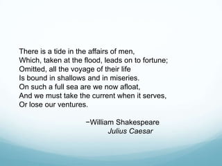 There is a tide in the affairs of men,
Which, taken at the flood, leads on to fortune;
Omitted, all the voyage of their life
Is bound in shallows and in miseries.
On such a full sea are we now afloat,
And we must take the current when it serves,
Or lose our ventures.
−William Shakespeare
Julius Caesar

 