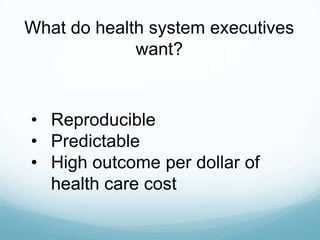 What do health system executives
want?

• Reproducible
• Predictable
• High outcome per dollar of
health care cost

 