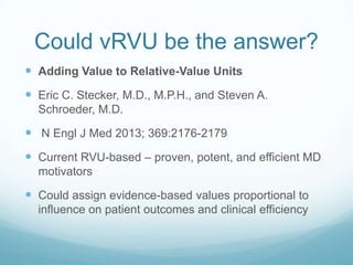 Could vRVU be the answer?
 Adding Value to Relative-Value Units

 Eric C. Stecker, M.D., M.P.H., and Steven A.
Schroeder, M.D.

 N Engl J Med 2013; 369:2176-2179

 Current RVU-based – proven, potent, and efficient MD
motivators

 Could assign evidence-based values proportional to
influence on patient outcomes and clinical efficiency

 