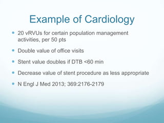 Example of Cardiology
 20 vRVUs for certain population management
activities, per 50 pts

 Double value of office visits
 Stent value doubles if DTB <60 min

 Decrease value of stent procedure as less appropriate
 N Engl J Med 2013; 369:2176-2179

 
