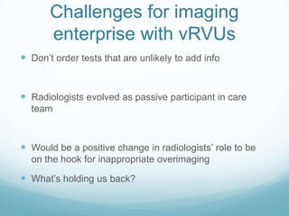 Challenges for imaging
enterprise with vRVUs
 Don’t order tests that are unlikely to add info

 Radiologists evolved as passive participant in care
team

 Would be a positive change in radiologists’ role to be
on the hook for inappropriate overimaging

 What’s holding us back?

 