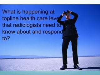 What is happening at
topline health care level
that radiologists need to
know about and respond
to?

 