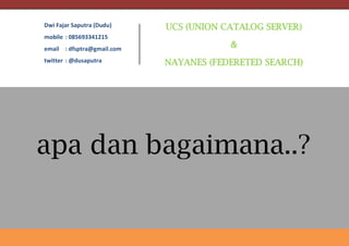 UCS (UNION CATALOG SERVER)
&
NAYANES (FEDERETED SEARCH)
Dwi Fajar Saputra (Dudu)
mobile : 085693341215
email : dfsptra@gmail.com
twitter : @dusaputra
apa dan bagaimana..?
 
