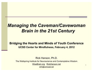 Managing the Caveman/Cavewoman
     Brain in the 21st Century

Bridging the Hearts and Minds of Youth Conference
      UCSD Center for Mindfulness, February 4, 2012



                         Rick Hanson, Ph.D.
    The Wellspring Institute for Neuroscience and Contemplative Wisdom
                      WiseBrain.org RickHanson.net                       1
                             drrh@comcast.net
 