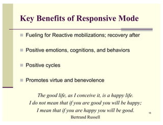 Key Benefits of Responsive Mode
 Fueling for Reactive mobilizations; recovery after


 Positive emotions, cognitions, and behaviors


 Positive cycles


 Promotes virtue and benevolence


        The good life, as I conceive it, is a happy life.
    I do not mean that if you are good you will be happy;
        I mean that if you are happy you will be good.      16

                       Bertrand Russell
 