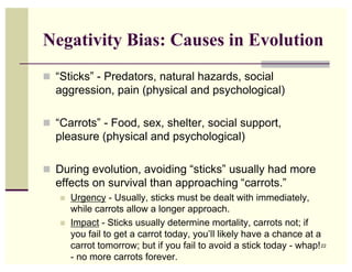 Negativity Bias: Causes in Evolution
 “Sticks” - Predators, natural hazards, social
  aggression, pain (physical and psychological)

 “Carrots” - Food, sex, shelter, social support,
  pleasure (physical and psychological)

 During evolution, avoiding “sticks” usually had more
  effects on survival than approaching “carrots.”
      Urgency - Usually, sticks must be dealt with immediately,
       while carrots allow a longer approach.
      Impact - Sticks usually determine mortality, carrots not; if
       you fail to get a carrot today, you’ll likely have a chance at a
       carrot tomorrow; but if you fail to avoid a stick today - whap! 22
       - no more carrots forever.
 