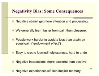 Negativity Bias: Some Consequences

 Negative stimuli get more attention and processing.


 We generally learn faster from pain than pleasure.


 People work harder to avoid a loss than attain an
  equal gain (“endowment effect”)

 Easy to create learned helplessness, hard to undo


 Negative interactions: more powerful than positive

                                                        23

 Negative experiences sift into implicit memory.
 