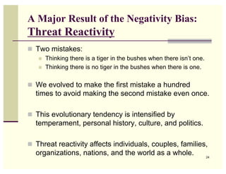 A Major Result of the Negativity Bias:
Threat Reactivity
 Two mistakes:
      Thinking there is a tiger in the bushes when there isn’t one.
      Thinking there is no tiger in the bushes when there is one.

 We evolved to make the first mistake a hundred
  times to avoid making the second mistake even once.

 This evolutionary tendency is intensified by
  temperament, personal history, culture, and politics.

 Threat reactivity affects individuals, couples, families,
  organizations, nations, and the world as a whole.                    24
 