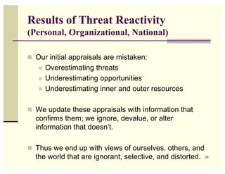 Results of Threat Reactivity
(Personal, Organizational, National)

 Our initial appraisals are mistaken:
      Overestimating threats
      Underestimating opportunities
      Underestimating inner and outer resources

 We update these appraisals with information that
  confirms them; we ignore, devalue, or alter
  information that doesn’t.

 Thus we end up with views of ourselves, others, and
  the world that are ignorant, selective, and distorted.   25
 