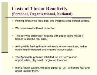 Costs of Threat Reactivity
(Personal, Organizational, National)
 Feeling threatened feels bad, and triggers stress consequences.


 We over-invest in threat protection.


 The boy who cried tiger: flooding with paper tigers makes it
   harder to see the real ones.

 Acting while feeling threatened leads to over-reactions, makes
   others feel threatened, and creates vicious cycles.

 The Approach system is inhibited, so we don’t pursue
   opportunities, play small, or give up too soon.

 In the Attach system, we bond tighter to “us,” with more fear and
                                                                  26

   anger toward “them.”
 