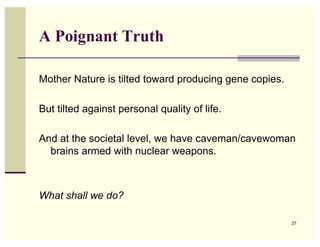 A Poignant Truth

Mother Nature is tilted toward producing gene copies.

But tilted against personal quality of life.

And at the societal level, we have caveman/cavewoman
  brains armed with nuclear weapons.



What shall we do?

                                                        27
 