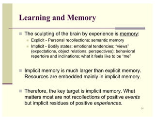 Learning and Memory
 The sculpting of the brain by experience is memory:
      Explicit - Personal recollections; semantic memory
      Implicit - Bodily states; emotional tendencies; “views”
       (expectations, object relations, perspectives); behavioral
       repertoire and inclinations; what it feels like to be “me”


 Implicit memory is much larger than explicit memory.
  Resources are embedded mainly in implicit memory.

 Therefore, the key target is implicit memory. What
  matters most are not recollections of positive events
  but implicit residues of positive experiences.
                                                                    31
 