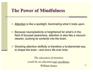 The Power of Mindfulness

 Attention is like a spotlight, illuminating what it rests upon.


 Because neuroplasticity is heightened for what’s in the
  field of focused awareness, attention is also like a vacuum
  cleaner, sucking its contents into the brain.

 Directing attention skillfully is therefore a fundamental way
  to shape the brain - and one’s life over time.

                   The education of attention
              would be an education par excellence.
                         William James                          33
 