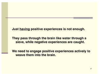 Just having positive experiences is not enough.

They pass through the brain like water through a
  sieve, while negative experiences are caught.

We need to engage positive experiences actively to
 weave them into the brain.



                                                     37
 