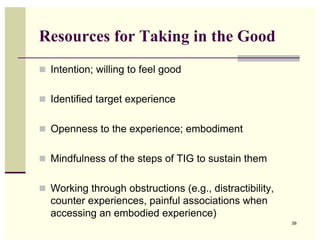 Resources for Taking in the Good
 Intention; willing to feel good


 Identified target experience


 Openness to the experience; embodiment


 Mindfulness of the steps of TIG to sustain them


 Working through obstructions (e.g., distractibility,
  counter experiences, painful associations when
  accessing an embodied experience)
                                                         39
 