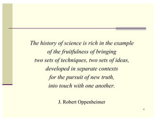 The history of science is rich in the example
       of the fruitfulness of bringing
 two sets of techniques, two sets of ideas,
      developed in separate contexts
        for the pursuit of new truth,
        into touch with one another.

            J. Robert Oppenheimer
                                                4
 
