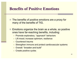 Benefits of Positive Emotions

 The benefits of positive emotions are a proxy for
  many of the benefits of TIG.

 Emotions organize the brain as a whole, so positive
  ones have far-reaching benefits, including:
      Promote exploratory, “approach” behaviors
      Lift mood; increase optimism, resilience
      Counteract trauma
      Strengthen immune and protect cardiovascular systems
      Overall: “broaden and build”
      Create positive cycles
                                                              40
 