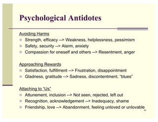 Psychological Antidotes
Avoiding Harms
 Strength, efficacy --> Weakness, helplessness, pessimism
 Safety, security --> Alarm, anxiety
 Compassion for oneself and others --> Resentment, anger


Approaching Rewards
 Satisfaction, fulfillment --> Frustration, disappointment
 Gladness, gratitude --> Sadness, discontentment, “blues”


Attaching to “Us”
 Attunement, inclusion --> Not seen, rejected, left out
 Recognition, acknowledgement --> Inadequacy, shame
 Friendship, love --> Abandonment, feeling unloved or unlovable
                                                               41
 