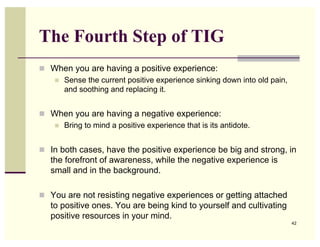 The Fourth Step of TIG
 When you are having a positive experience:
   Sense the current positive experience sinking down into old pain,
    and soothing and replacing it.


 When you are having a negative experience:
   Bring to mind a positive experience that is its antidote.



 In both cases, have the positive experience be big and strong, in
   the forefront of awareness, while the negative experience is
   small and in the background.

 You are not resisting negative experiences or getting attached
   to positive ones. You are being kind to yourself and cultivating
   positive resources in your mind.
                                                                        42
 