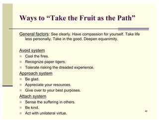 Ways to “Take the Fruit as the Path”

General factors: See clearly. Have compassion for yourself. Take life
   less personally. Take in the good. Deepen equanimity.

Avoid system
 Cool the fires.
 Recognize paper tigers.
 Tolerate risking the dreaded experience.
Approach system
 Be glad.
 Appreciate your resources.
 Give over to your best purposes.
Attach system
 Sense the suffering in others.
 Be kind.
                                                                        46
 Act with unilateral virtue.
 