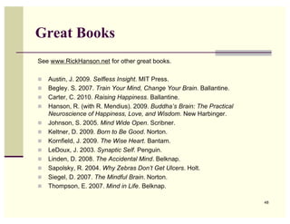 Great Books
See www.RickHanson.net for other great books.

   Austin, J. 2009. Selfless Insight. MIT Press.
   Begley. S. 2007. Train Your Mind, Change Your Brain. Ballantine.
   Carter, C. 2010. Raising Happiness. Ballantine.
   Hanson, R. (with R. Mendius). 2009. Buddha’s Brain: The Practical
    Neuroscience of Happiness, Love, and Wisdom. New Harbinger.
   Johnson, S. 2005. Mind Wide Open. Scribner.
   Keltner, D. 2009. Born to Be Good. Norton.
   Kornfield, J. 2009. The Wise Heart. Bantam.
   LeDoux, J. 2003. Synaptic Self. Penguin.
   Linden, D. 2008. The Accidental Mind. Belknap.
   Sapolsky, R. 2004. Why Zebras Don’t Get Ulcers. Holt.
   Siegel, D. 2007. The Mindful Brain. Norton.
   Thompson, E. 2007. Mind in Life. Belknap.

                                                                        48
 