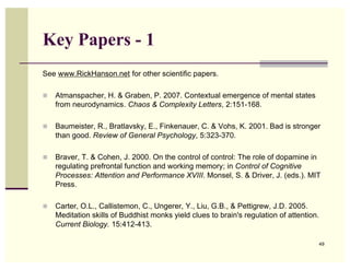 Key Papers - 1
See www.RickHanson.net for other scientific papers.

   Atmanspacher, H. & Graben, P. 2007. Contextual emergence of mental states
    from neurodynamics. Chaos & Complexity Letters, 2:151-168.

   Baumeister, R., Bratlavsky, E., Finkenauer, C. & Vohs, K. 2001. Bad is stronger
    than good. Review of General Psychology, 5:323-370.

   Braver, T. & Cohen, J. 2000. On the control of control: The role of dopamine in
    regulating prefrontal function and working memory; in Control of Cognitive
    Processes: Attention and Performance XVIII. Monsel, S. & Driver, J. (eds.). MIT
    Press.

   Carter, O.L., Callistemon, C., Ungerer, Y., Liu, G.B., & Pettigrew, J.D. 2005.
    Meditation skills of Buddhist monks yield clues to brain's regulation of attention.
    Current Biology. 15:412-413.

                                                                                      49
 