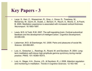 Key Papers - 3
   Lazar, S., Kerr, C., Wasserman, R., Gray, J., Greve, D., Treadway, M.,
    McGarvey, M., Quinn, B., Dusek, J., Benson, H., Rauch, S., Moore, C., & Fischl,
    B. 2005. Meditation experience is associated with increased cortical thickness.
    Neuroreport. 16:1893-1897.

   Lewis, M.D. & Todd, R.M. 2007. The self-regulating brain: Cortical-subcortical
    feedback and the development of intelligent action. Cognitive Development,
    22:406-430.

   Lieberman, M.D. & Eisenberger, N.I. 2009. Pains and pleasures of social life.
    Science. 323:890-891.

   Lutz, A., Greischar, L., Rawlings, N., Ricard, M. and Davidson, R. 2004. Long-
    term meditators self-induce high-amplitude gamma synchrony during mental
    practice. PNAS. 101:16369-16373.

   Lutz, A., Slager, H.A., Dunne, J.D., & Davidson, R. J. 2008. Attention regulation
    and monitoring in meditation. Trends in Cognitive Sciences. 12:163-169.          51
 