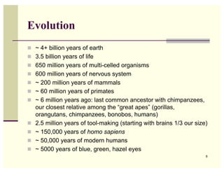Evolution
 ~ 4+ billion years of earth
 3.5 billion years of life
 650 million years of multi-celled organisms
 600 million years of nervous system
 ~ 200 million years of mammals
 ~ 60 million years of primates
 ~ 6 million years ago: last common ancestor with chimpanzees,
    our closest relative among the “great apes” (gorillas,
    orangutans, chimpanzees, bonobos, humans)
   2.5 million years of tool-making (starting with brains 1/3 our size)
   ~ 150,000 years of homo sapiens
   ~ 50,000 years of modern humans
   ~ 5000 years of blue, green, hazel eyes
                                                                       8
 
