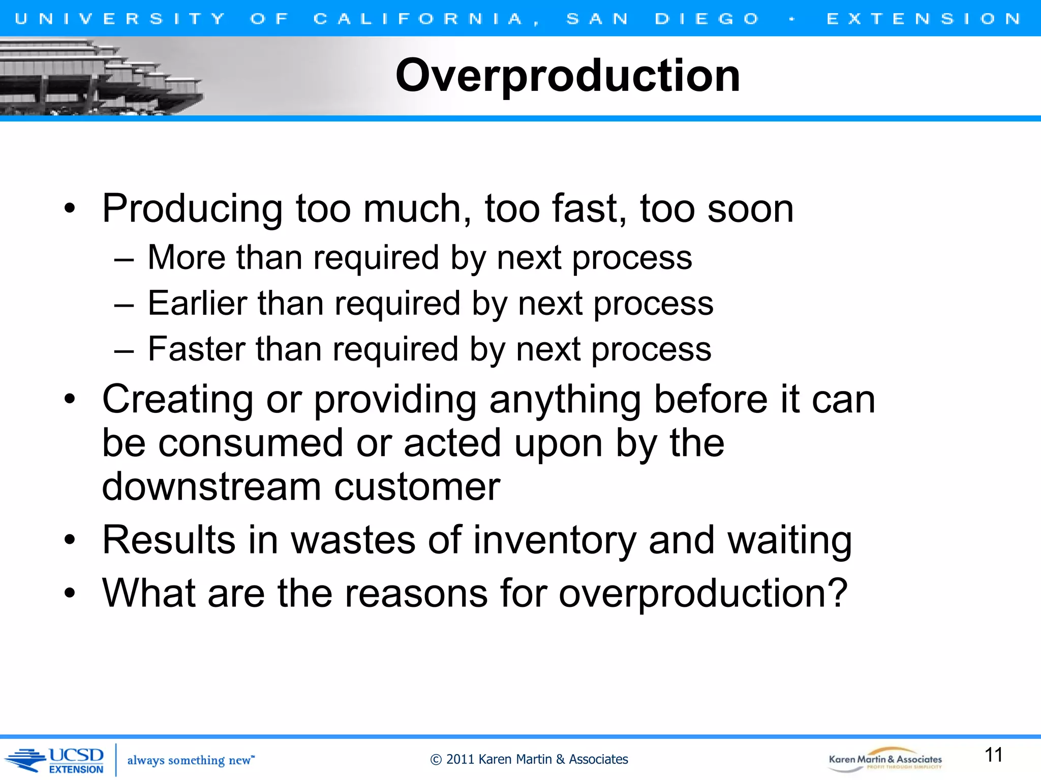 Overproduction
• Producing too much, too fast, too soon
– More than required by next process
– Earlier than required by next process
– Faster than required by next process

• Creating or providing anything before it can
be consumed or acted upon by the
downstream customer
• Results in wastes of inventory and waiting
• What are the reasons for overproduction?

© 2011 Karen Martin & Associates

11

 