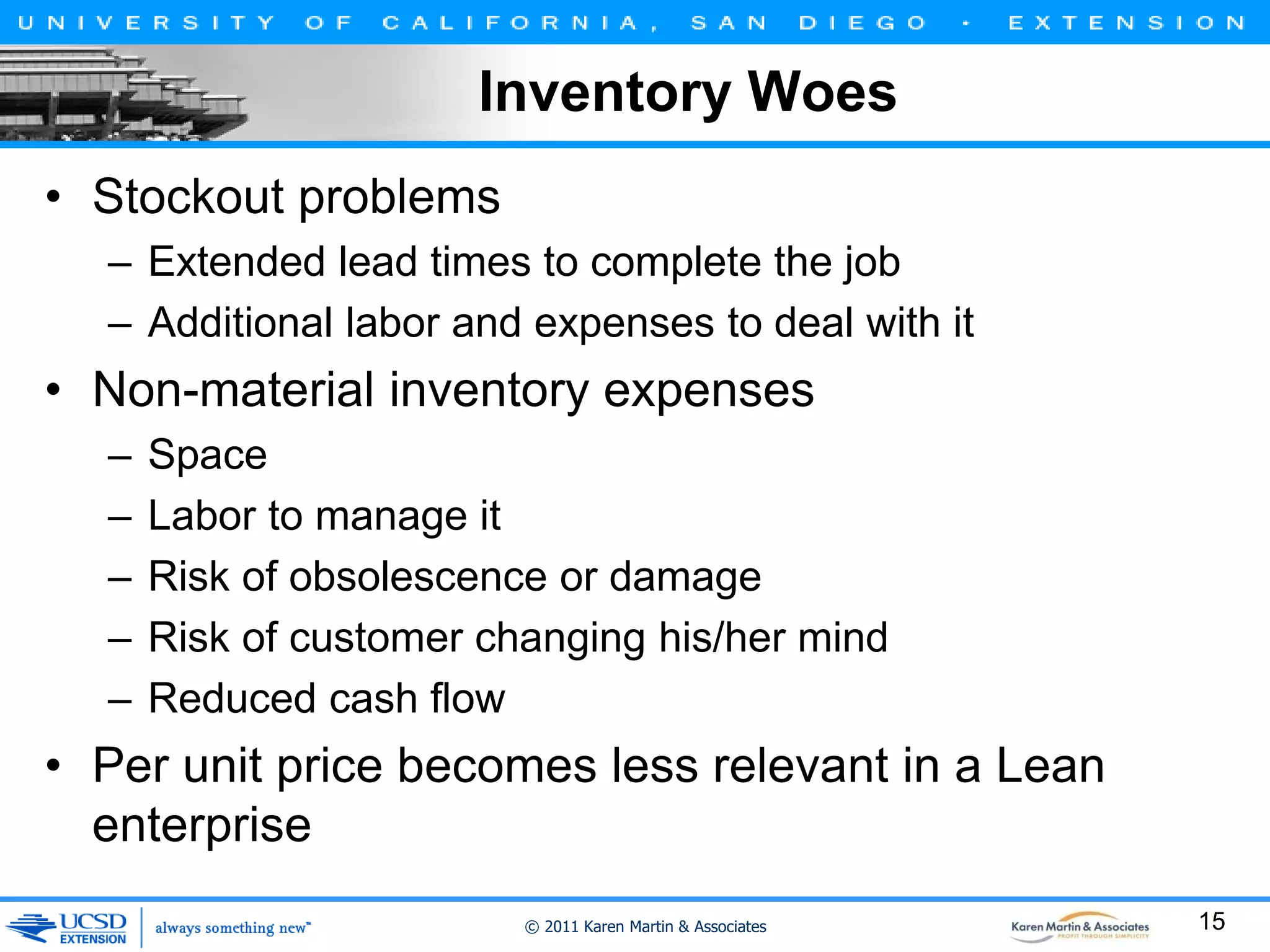 Inventory Woes
• Stockout problems
– Extended lead times to complete the job
– Additional labor and expenses to deal with it

• Non-material inventory expenses
–
–
–
–
–

Space
Labor to manage it
Risk of obsolescence or damage
Risk of customer changing his/her mind
Reduced cash flow

• Per unit price becomes less relevant in a Lean
enterprise
© 2011 Karen Martin & Associates

15

 