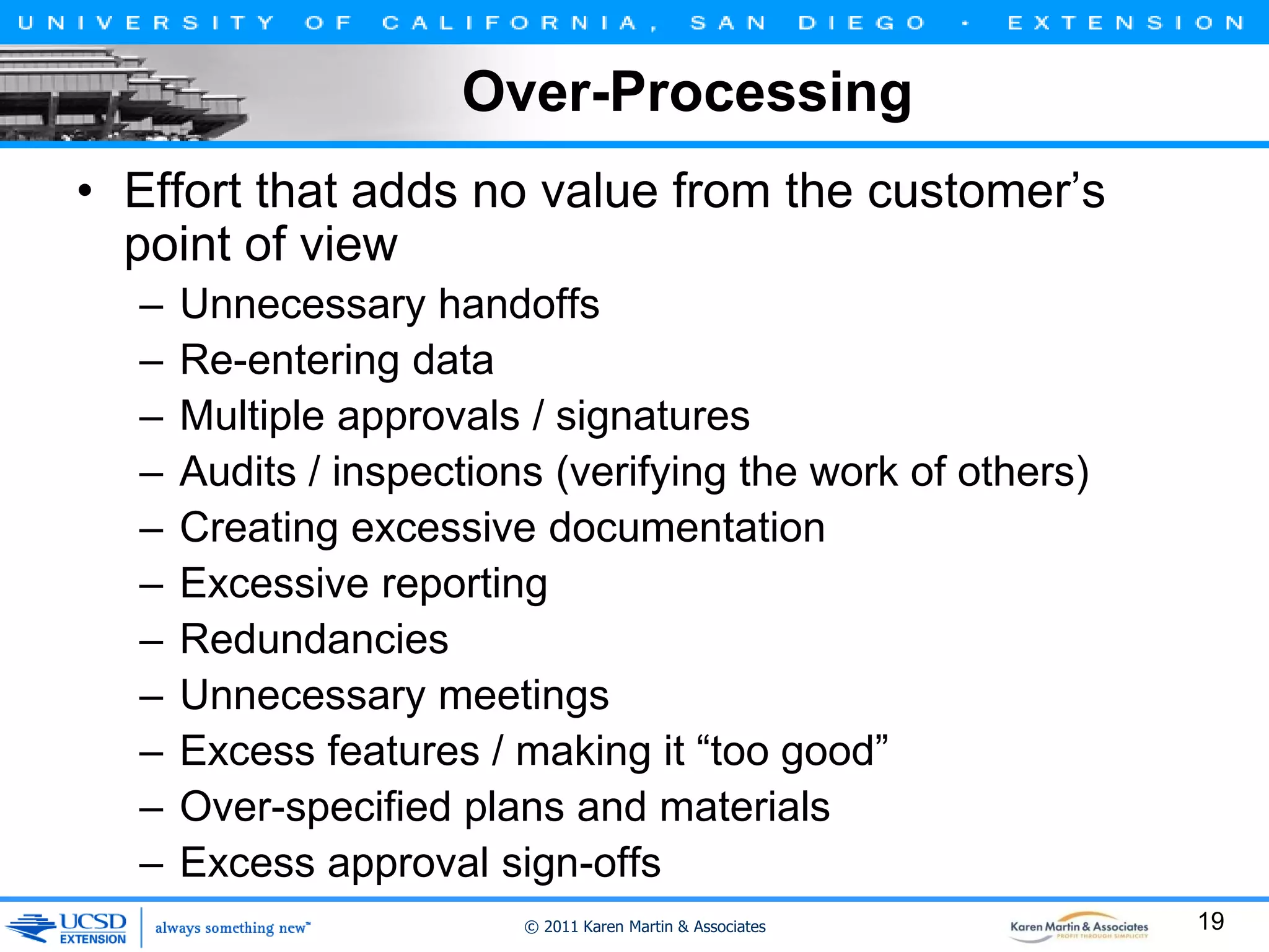 Over-Processing
• Effort that adds no value from the customer’s
point of view
–
–
–
–
–
–
–
–
–
–
–

Unnecessary handoffs
Re-entering data
Multiple approvals / signatures
Audits / inspections (verifying the work of others)
Creating excessive documentation
Excessive reporting
Redundancies
Unnecessary meetings
Excess features / making it “too good”
Over-specified plans and materials
Excess approval sign-offs
© 2011 Karen Martin & Associates

19

 